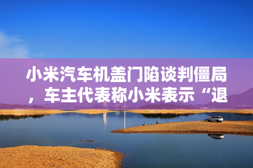 小米汽车机盖门陷谈判僵局，车主代表称小米表示“退订会造成崩塌”