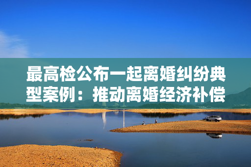 最高检公布一起离婚纠纷典型案例：推动离婚经济补偿制度落实