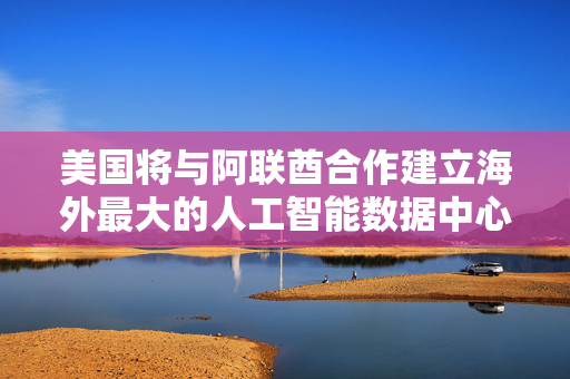 美国将与阿联酋合作建立海外最大的人工智能数据中心