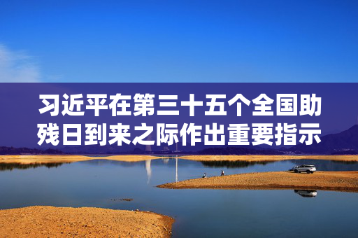 习近平在第三十五个全国助残日到来之际作出重要指示
