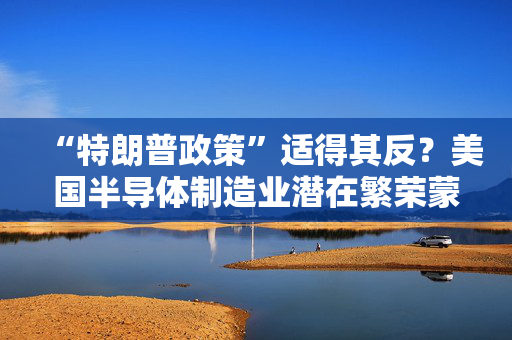 “特朗普政策”适得其反？美国半导体制造业潜在繁荣蒙尘