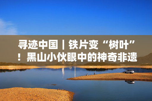 寻迹中国｜铁片变“树叶”！黑山小伙眼中的神奇非遗