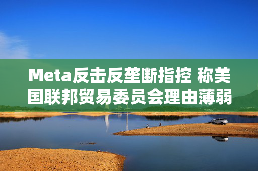 Meta反击反垄断指控 称美国联邦贸易委员会理由薄弱
