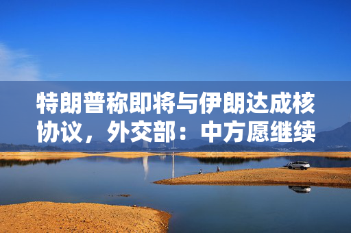 特朗普称即将与伊朗达成核协议，外交部：中方愿继续发挥建设性作用