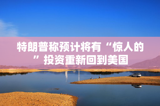 特朗普称预计将有“惊人的”投资重新回到美国