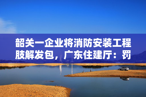 韶关一企业将消防安装工程肢解发包，广东住建厅：罚款逾五万