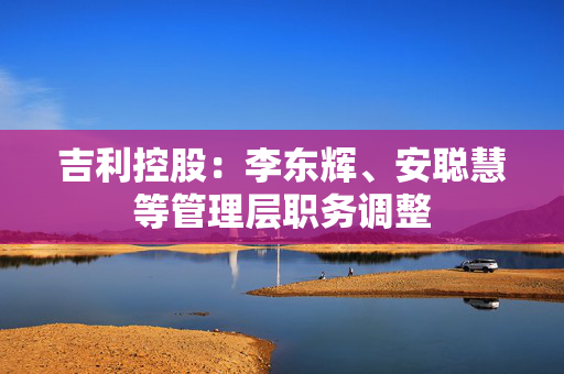 吉利控股：李东辉、安聪慧等管理层职务调整