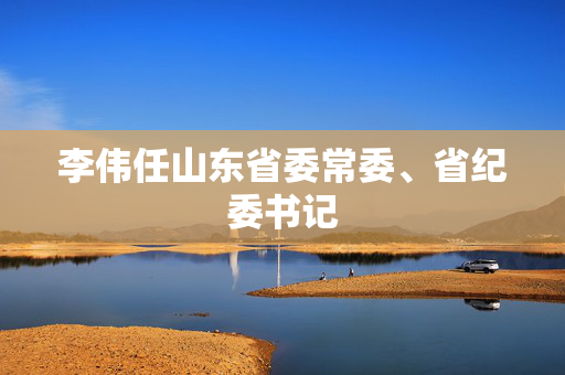 李伟任山东省委常委、省纪委书记