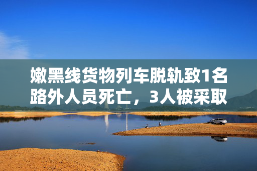 嫩黑线货物列车脱轨致1名路外人员死亡，3人被采取刑事强制措施