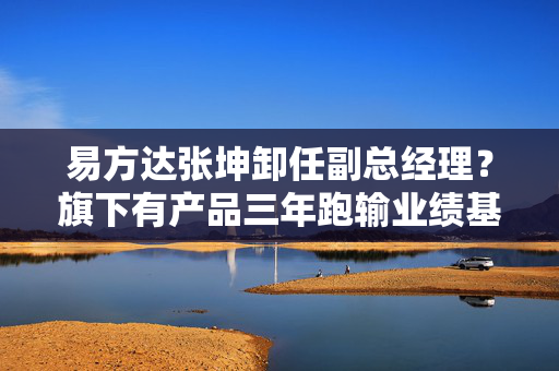 易方达张坤卸任副总经理？旗下有产品三年跑输业绩基准19%