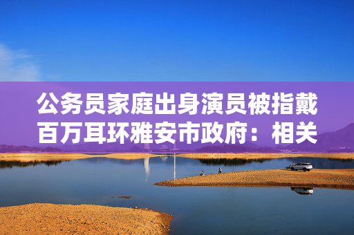 公务员家庭出身演员被指戴百万耳环雅安市政府：相关部门已介入