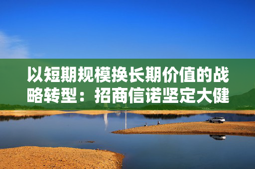 以短期规模换长期价值的战略转型：招商信诺坚定大健康攻坚之战