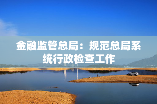 金融监管总局：规范总局系统行政检查工作