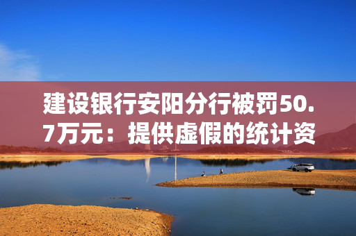 建设银行安阳分行被罚50.7万元：提供虚假的统计资料 未按规定挑剔残缺、污损人民币等