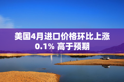美国4月进口价格环比上涨0.1% 高于预期