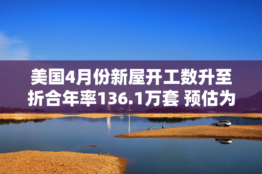 美国4月份新屋开工数升至折合年率136.1万套 预估为136.4万