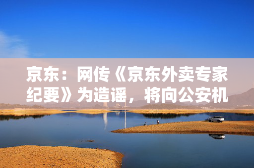 京东：网传《京东外卖专家纪要》为造谣，将向公安机关报案
