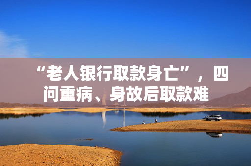 “老人银行取款身亡”，四问重病、身故后取款难