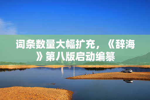 词条数量大幅扩充，《辞海》第八版启动编纂