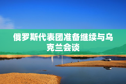 俄罗斯代表团准备继续与乌克兰会谈