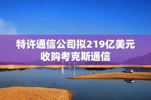 特许通信公司拟219亿美元收购考克斯通信