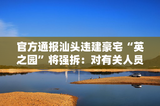 官方通报汕头违建豪宅“英之园”将强拆：对有关人员严肃追责问责