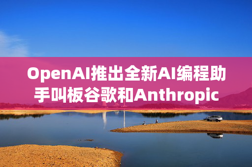 OpenAI推出全新AI编程助手叫板谷歌和Anthropic