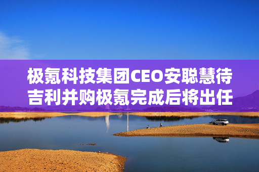 极氪科技集团CEO安聪慧待吉利并购极氪完成后将出任吉利控股集团CEO