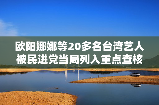 欧阳娜娜等20多名台湾艺人被民进党当局列入重点查核对象，国台办回应
