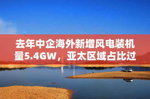 去年中企海外新增风电装机量5.4GW，亚太区域占比过半