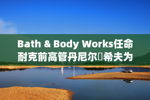 Bath & Body Works任命耐克前高管丹尼尔・希夫为首席执行官