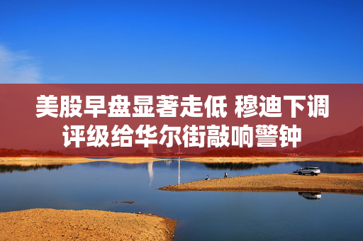 美股早盘显著走低 穆迪下调评级给华尔街敲响警钟