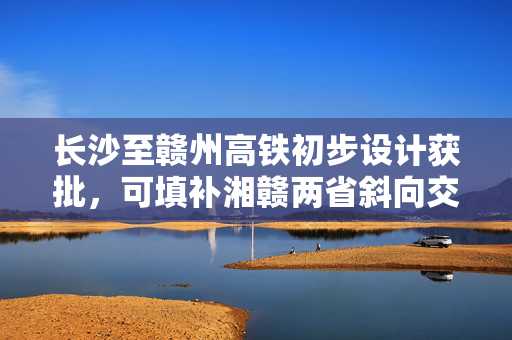 长沙至赣州高铁初步设计获批，可填补湘赣两省斜向交通空白