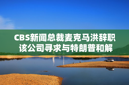 CBS新闻总裁麦克马洪辞职 该公司寻求与特朗普和解