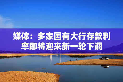 媒体：多家国有大行存款利率即将迎来新一轮下调