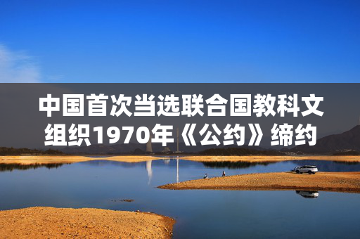 中国首次当选联合国教科文组织1970年《公约》缔约国大会主席国