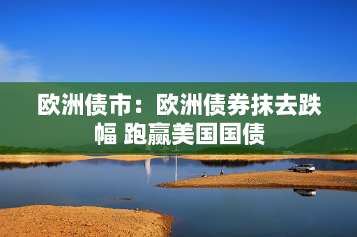 欧洲债市：欧洲债券抹去跌幅 跑赢美国国债