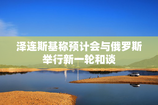 泽连斯基称预计会与俄罗斯举行新一轮和谈