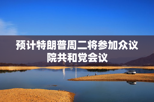 预计特朗普周二将参加众议院共和党会议