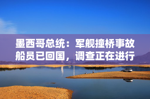 墨西哥总统：军舰撞桥事故船员已回国，调查正在进行中