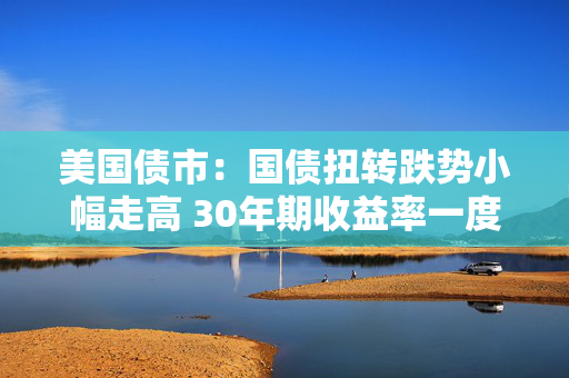 美国债市：国债扭转跌势小幅走高 30年期收益率一度突破5%