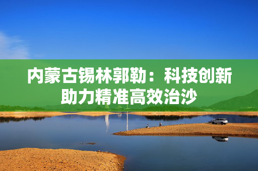 内蒙古锡林郭勒：科技创新助力精准高效治沙