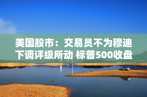 美国股市：交易员不为穆迪下调评级所动 标普500收盘距牛市仅一步之遥