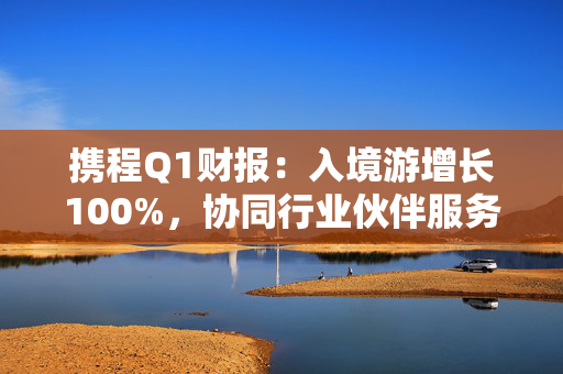 携程Q1财报：入境游增长100%，协同行业伙伴服务全球游客