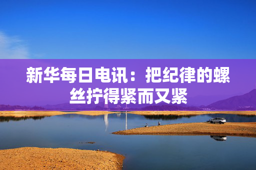 新华每日电讯：把纪律的螺丝拧得紧而又紧