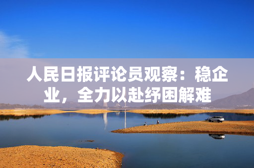 人民日报评论员观察：稳企业，全力以赴纾困解难