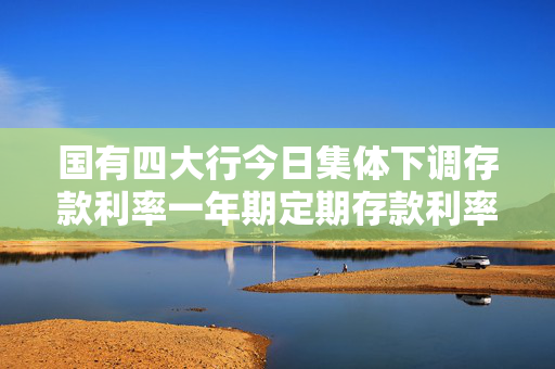 国有四大行今日集体下调存款利率一年期定期存款利率降至0.95%