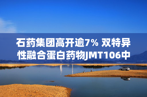 石药集团高开逾7% 双特异性融合蛋白药物JMT106中国临床试验获批