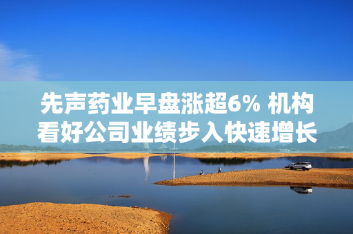 先声药业早盘涨超6% 机构看好公司业绩步入快速增长通道