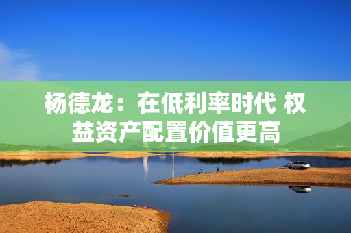 杨德龙：在低利率时代 权益资产配置价值更高
